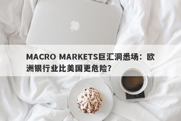 MACRO MARKETS巨汇洞悉场：欧洲银行业比美国更危险？