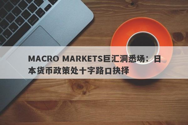 MACRO MARKETS巨汇洞悉场：日本货币政策处十字路口抉择