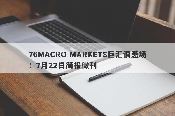 76MACRO MARKETS巨汇洞悉场：7月22日简报微刊