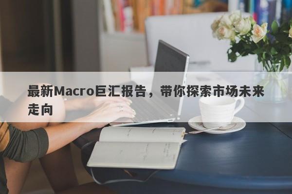 最新Macro巨汇报告，带你探索市场未来走向