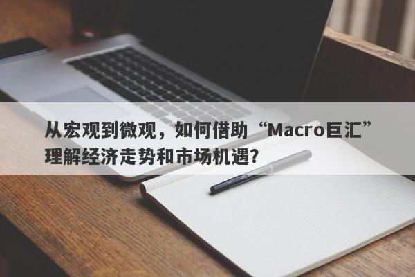 从宏观到微观，如何借助“Macro巨汇”理解经济走势和市场机遇？