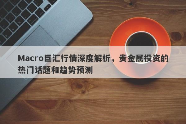 Macro巨汇行情深度解析，贵金属投资的热门话题和趋势预测