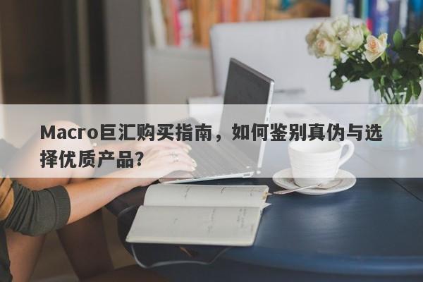 Macro巨汇购买指南，如何鉴别真伪与选择优质产品？