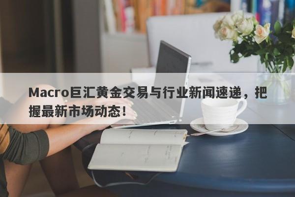 Macro巨汇黄金交易与行业新闻速递，把握最新市场动态！