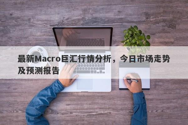 最新Macro巨汇行情分析，今日市场走势及预测报告