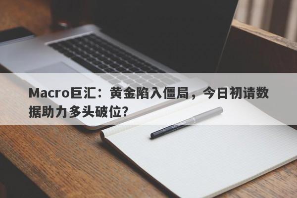 Macro巨汇：黄金陷入僵局，今日初请数据助力多头破位？