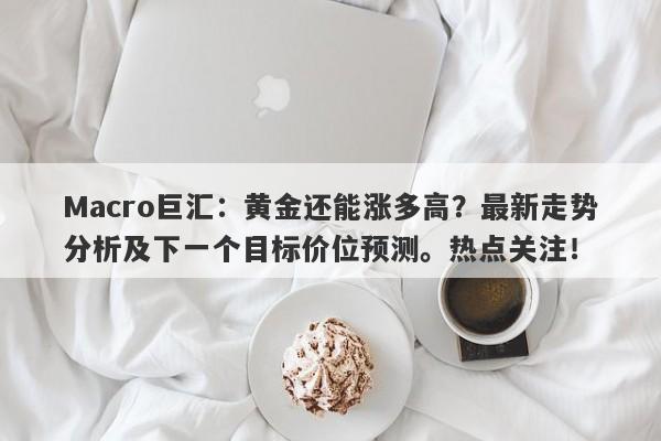 Macro巨汇：黄金还能涨多高？最新走势分析及下一个目标价位预测。热点关注！