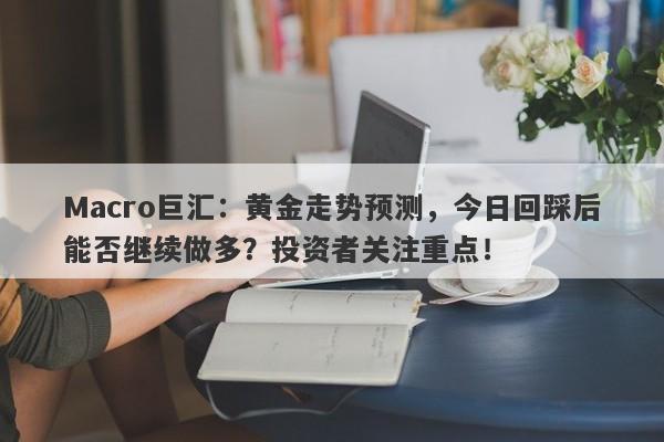 Macro巨汇：黄金走势预测，今日回踩后能否继续做多？投资者关注重点！