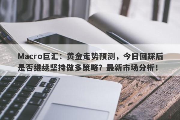 Macro巨汇：黄金走势预测，今日回踩后是否继续坚持做多策略？最新市场分析！