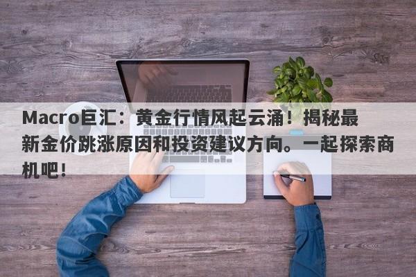 Macro巨汇：黄金行情风起云涌！揭秘最新金价跳涨原因和投资建议方向。一起探索商机吧！