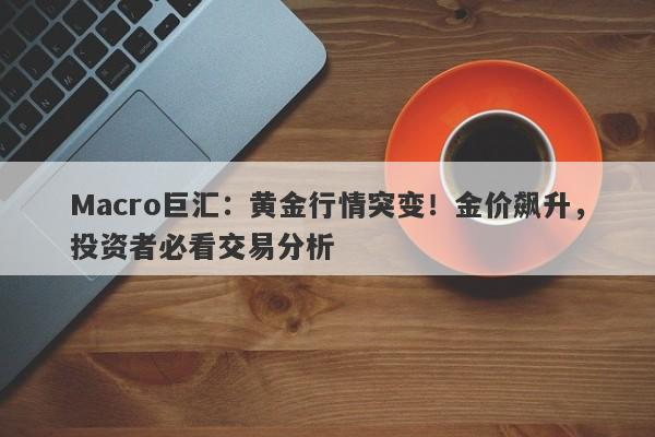 Macro巨汇：黄金行情突变！金价飙升，投资者必看交易分析