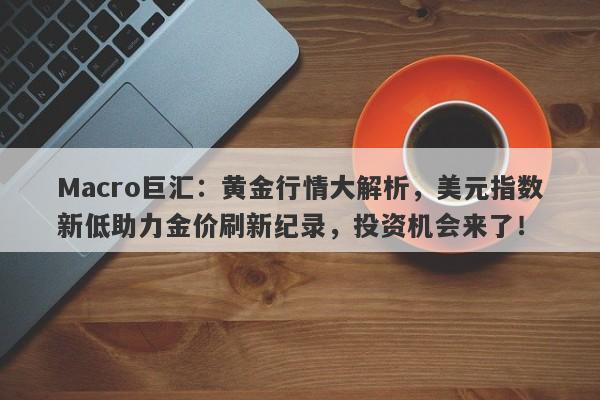 Macro巨汇：黄金行情大解析，美元指数新低助力金价刷新纪录，投资机会来了！