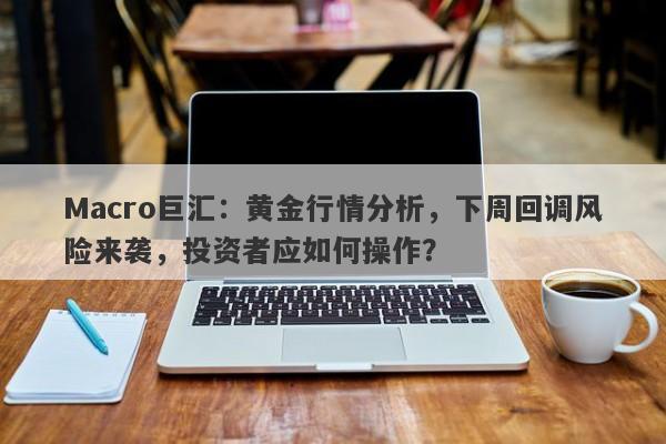 Macro巨汇：黄金行情分析，下周回调风险来袭，投资者应如何操作？