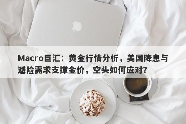 Macro巨汇：黄金行情分析，美国降息与避险需求支撑金价，空头如何应对？