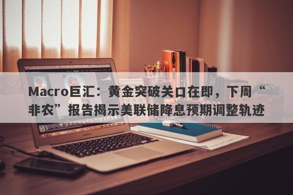 Macro巨汇：黄金突破关口在即，下周“非农”报告揭示美联储降息预期调整轨迹