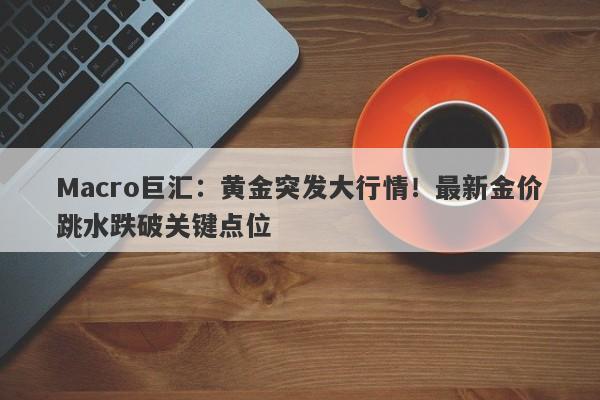 Macro巨汇：黄金突发大行情！最新金价跳水跌破关键点位