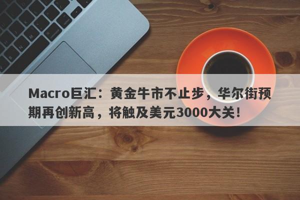 Macro巨汇：黄金牛市不止步，华尔街预期再创新高，将触及美元3000大关！