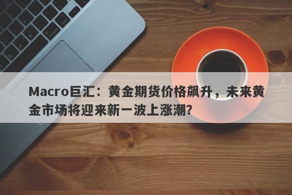 Macro巨汇：黄金期货价格飙升，未来黄金市场将迎来新一波上涨潮？