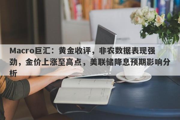 Macro巨汇：黄金收评，非农数据表现强劲，金价上涨至高点，美联储降息预期影响分析