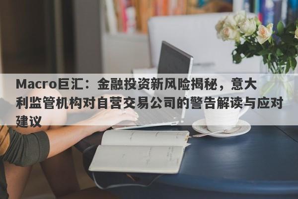 Macro巨汇：金融投资新风险揭秘，意大利监管机构对自营交易公司的警告解读与应对建议