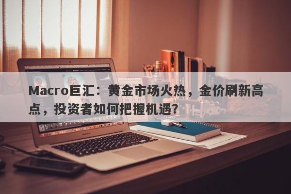 Macro巨汇：黄金市场火热，金价刷新高点，投资者如何把握机遇？