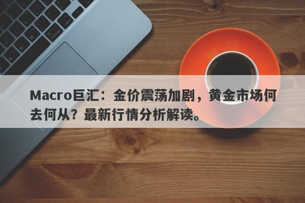 Macro巨汇：金价震荡加剧，黄金市场何去何从？最新行情分析解读。