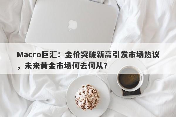 Macro巨汇：金价突破新高引发市场热议，未来黄金市场何去何从？