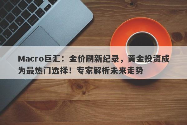 Macro巨汇：金价刷新纪录，黄金投资成为最热门选择！专家解析未来走势