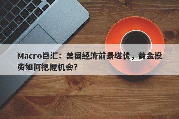 Macro巨汇：美国经济前景堪忧，黄金投资如何把握机会？