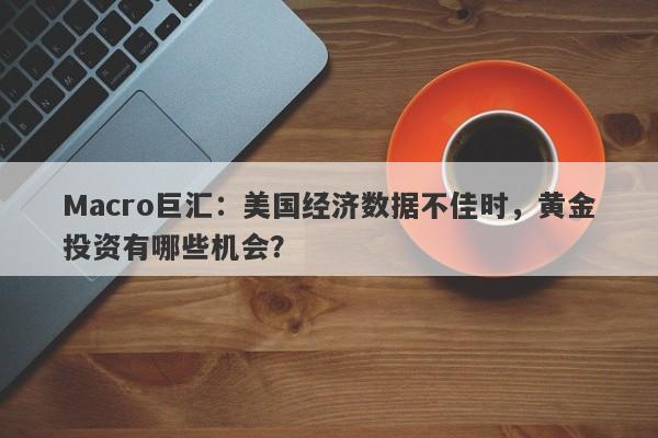 Macro巨汇：美国经济数据不佳时，黄金投资有哪些机会？