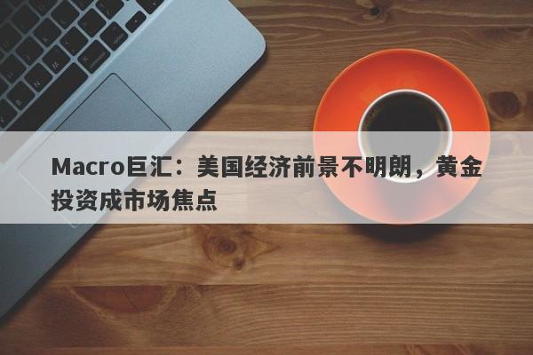 Macro巨汇：美国经济前景不明朗，黄金投资成市场焦点