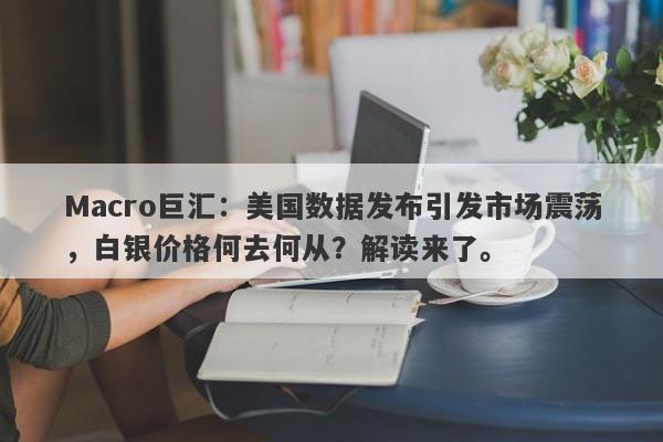 Macro巨汇：美国数据发布引发市场震荡，白银价格何去何从？解读来了。