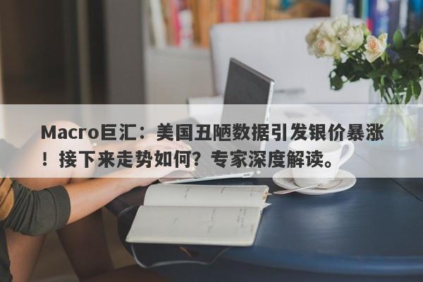 Macro巨汇：美国丑陋数据引发银价暴涨！接下来走势如何？专家深度解读。