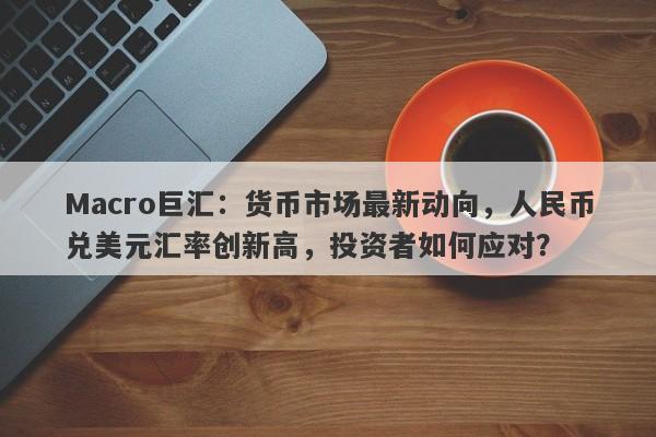 Macro巨汇：货币市场最新动向，人民币兑美元汇率创新高，投资者如何应对？