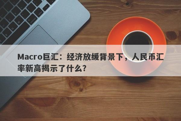 Macro巨汇：经济放缓背景下，人民币汇率新高揭示了什么？