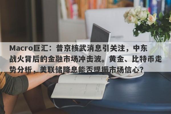 Macro巨汇：普京核武消息引关注，中东战火背后的金融市场冲击波。黄金、比特币走势分析，美联储降息能否提振市场信心？