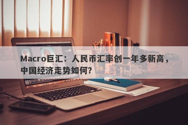 Macro巨汇：人民币汇率创一年多新高，中国经济走势如何？