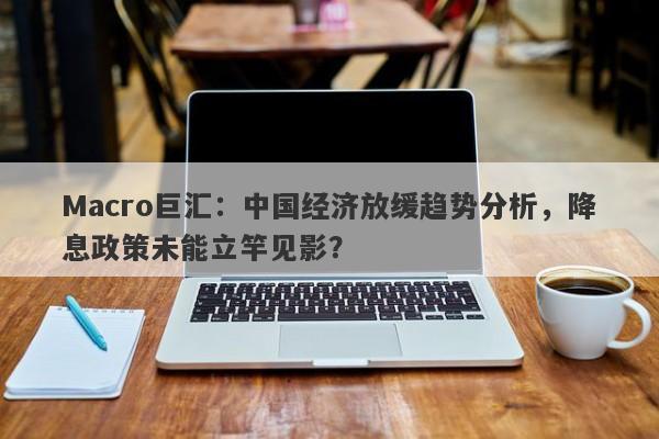 Macro巨汇：中国经济放缓趋势分析，降息政策未能立竿见影？