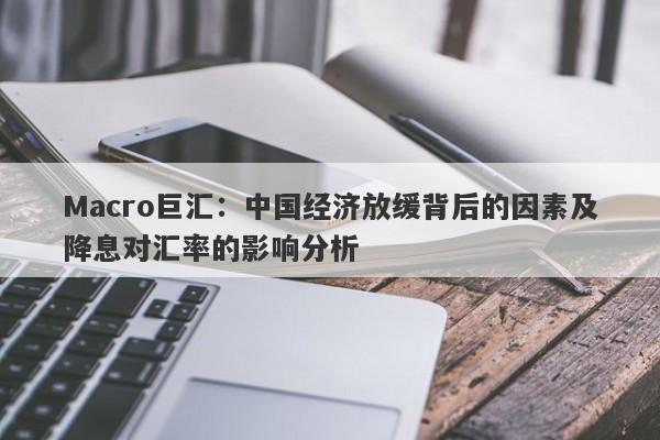 Macro巨汇：中国经济放缓背后的因素及降息对汇率的影响分析