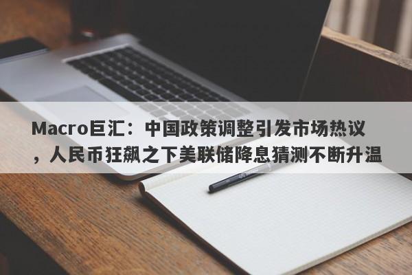 Macro巨汇：中国政策调整引发市场热议，人民币狂飙之下美联储降息猜测不断升温