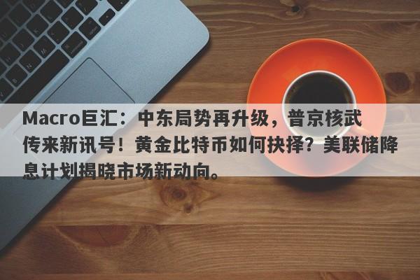 Macro巨汇：中东局势再升级，普京核武传来新讯号！黄金比特币如何抉择？美联储降息计划揭晓市场新动向。