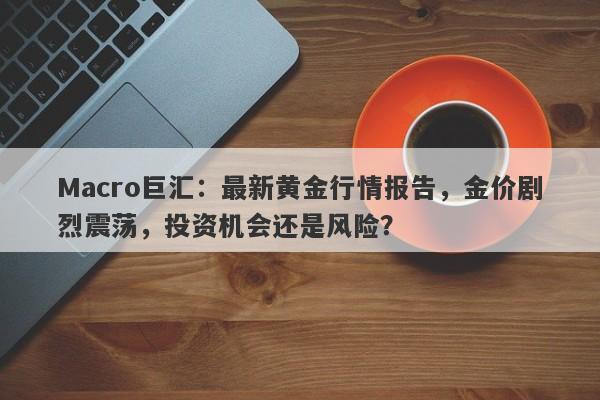 Macro巨汇：最新黄金行情报告，金价剧烈震荡，投资机会还是风险？