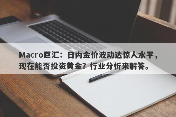 Macro巨汇：日内金价波动达惊人水平，现在能否投资黄金？行业分析来解答。