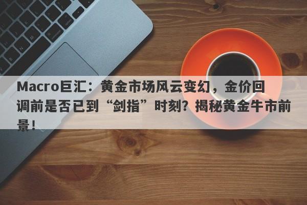 Macro巨汇：黄金市场风云变幻，金价回调前是否已到“剑指”时刻？揭秘黄金牛市前景！