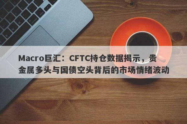 Macro巨汇：CFTC持仓数据揭示，贵金属多头与国债空头背后的市场情绪波动