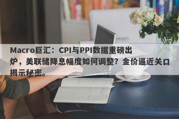 Macro巨汇：CPI与PPI数据重磅出炉，美联储降息幅度如何调整？金价逼近关口揭示秘密。