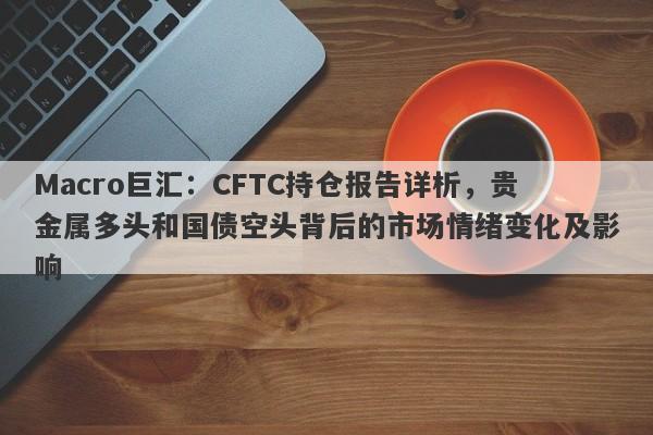 Macro巨汇：CFTC持仓报告详析，贵金属多头和国债空头背后的市场情绪变化及影响