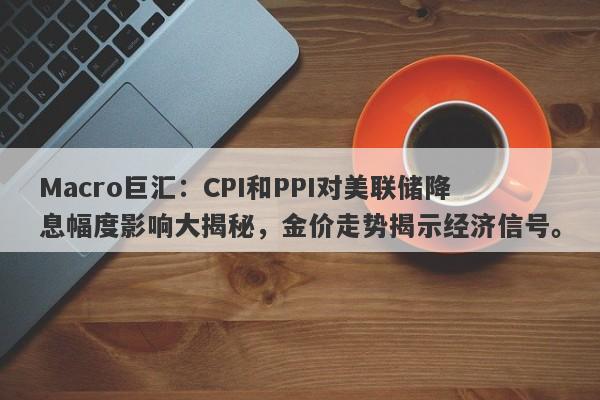 Macro巨汇：CPI和PPI对美联储降息幅度影响大揭秘，金价走势揭示经济信号。