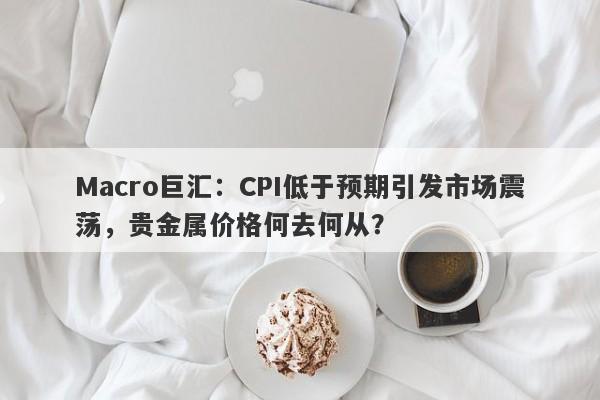 Macro巨汇：CPI低于预期引发市场震荡，贵金属价格何去何从？