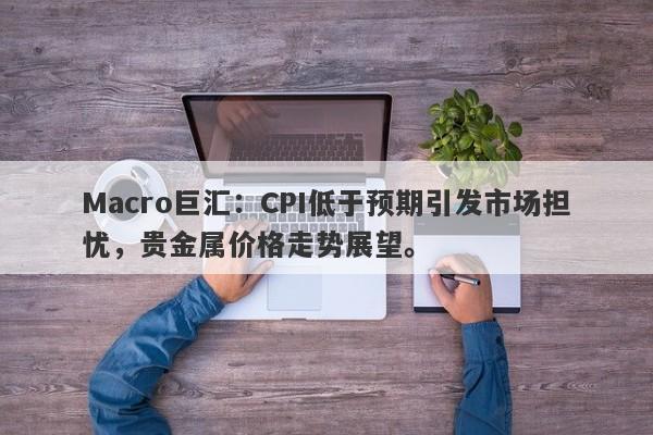 Macro巨汇：CPI低于预期引发市场担忧，贵金属价格走势展望。